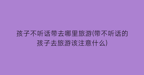 孩子不听话带去哪里旅游(带不听话的孩子去旅游该注意什么)