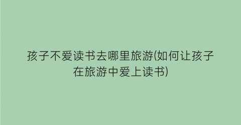 孩子不爱读书去哪里旅游(如何让孩子在旅游中爱上读书)