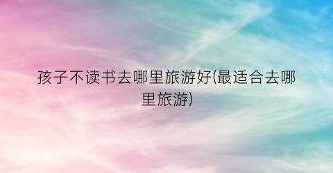 孩子不读书去哪里旅游好(最适合去哪里旅游)