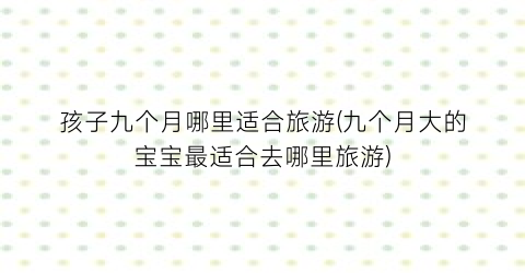 孩子九个月哪里适合旅游(九个月大的宝宝最适合去哪里旅游)