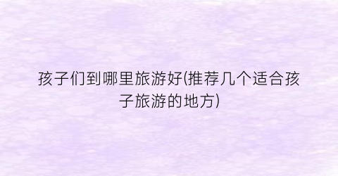 孩子们到哪里旅游好(推荐几个适合孩子旅游的地方)