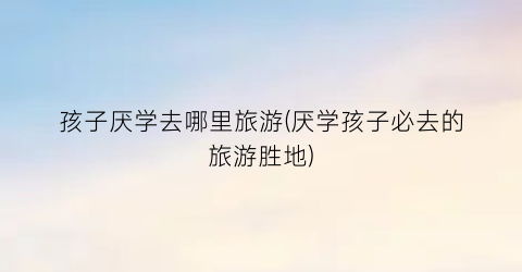孩子厌学去哪里旅游(厌学孩子必去的旅游胜地)