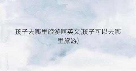 孩子去哪里旅游啊英文(孩子可以去哪里旅游)