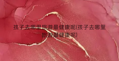 孩子去哪里旅游最健康呢(孩子去哪里旅游最健康呢)
