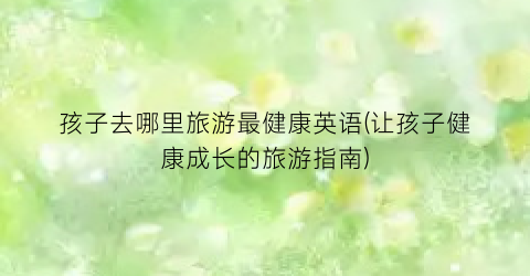孩子去哪里旅游最健康英语(让孩子健康成长的旅游指南)
