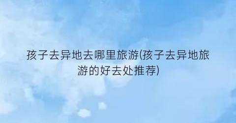 孩子去异地去哪里旅游(孩子去异地旅游的好去处推荐)