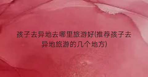 孩子去异地去哪里旅游好(推荐孩子去异地旅游的几个地方)