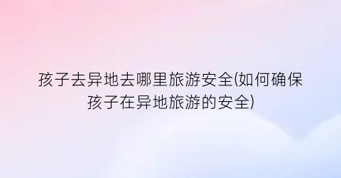 孩子去异地去哪里旅游安全(如何确保孩子在异地旅游的安全)