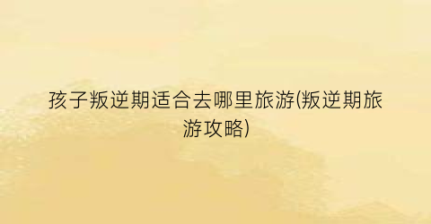 孩子叛逆期适合去哪里旅游(叛逆期旅游攻略)