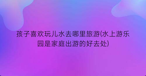 孩子喜欢玩儿水去哪里旅游(水上游乐园是家庭出游的好去处)
