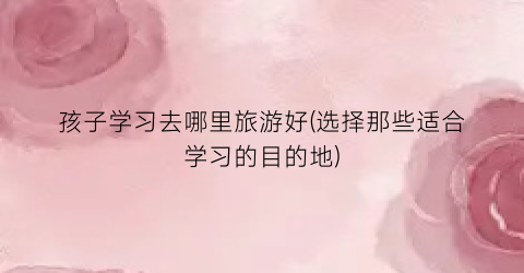 孩子学习去哪里旅游好(选择那些适合学习的目的地)