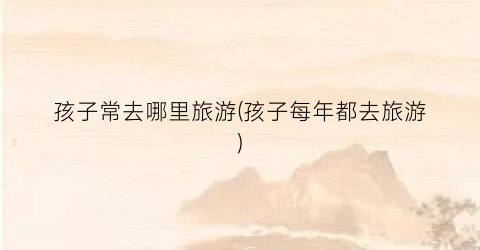 孩子常去哪里旅游(孩子每年都去旅游)