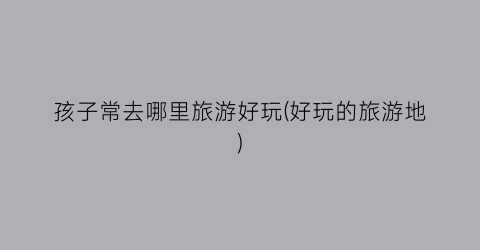 孩子常去哪里旅游好玩(好玩的旅游地)