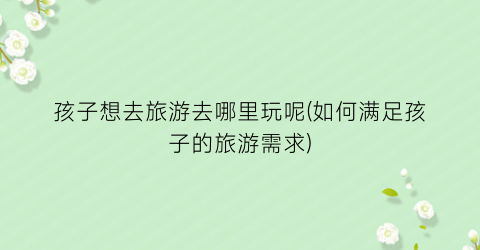 孩子想去旅游去哪里玩呢(如何满足孩子的旅游需求)