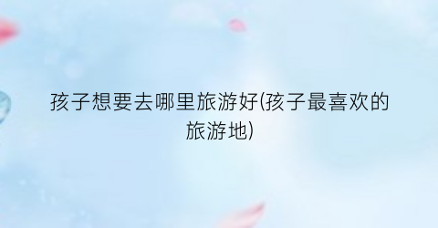 孩子想要去哪里旅游好(孩子最喜欢的旅游地)