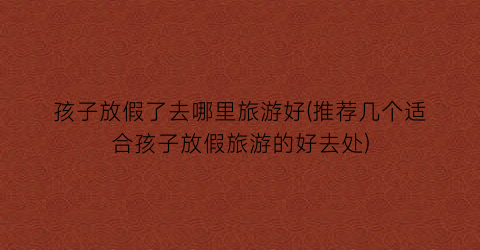 孩子放假了去哪里旅游好(推荐几个适合孩子放假旅游的好去处)