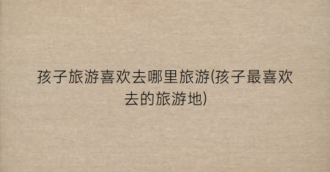 孩子旅游喜欢去哪里旅游(孩子最喜欢去的旅游地)