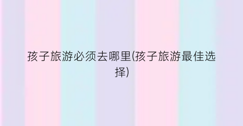 孩子旅游必须去哪里(孩子旅游最佳选择)
