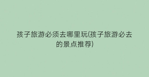 孩子旅游必须去哪里玩(孩子旅游必去的景点推荐)