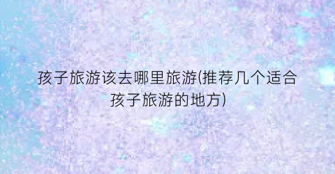 孩子旅游该去哪里旅游(推荐几个适合孩子旅游的地方)