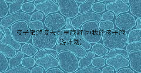 孩子旅游该去哪里旅游呢(我的孩子旅游计划)