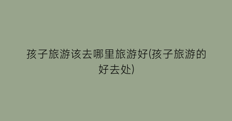 孩子旅游该去哪里旅游好(孩子旅游的好去处)