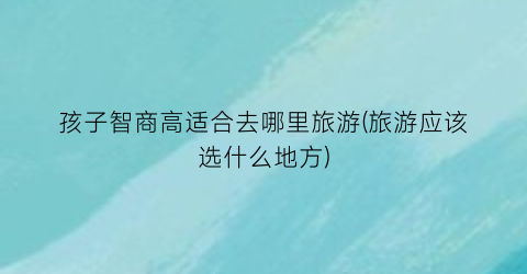 孩子智商高适合去哪里旅游(旅游应该选什么地方)