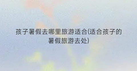孩子暑假去哪里旅游适合(适合孩子的暑假旅游去处)
