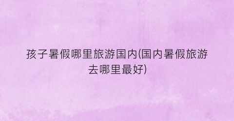 孩子暑假哪里旅游国内(国内暑假旅游去哪里最好)