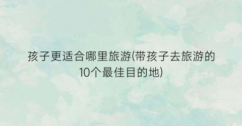 孩子更适合哪里旅游(带孩子去旅游的10个最佳目的地)