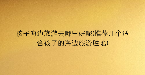 孩子海边旅游去哪里好呢(推荐几个适合孩子的海边旅游胜地)