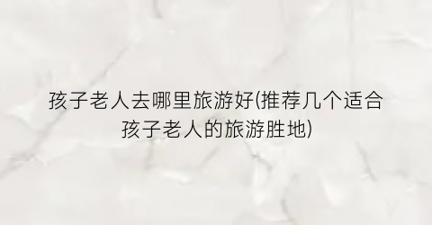 孩子老人去哪里旅游好(推荐几个适合孩子老人的旅游胜地)