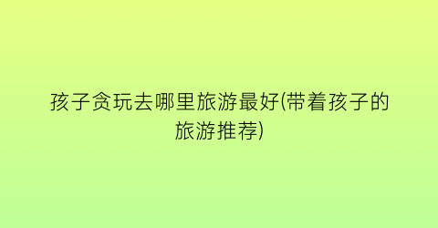 孩子贪玩去哪里旅游最好(带着孩子的旅游推荐)