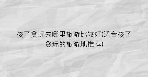 孩子贪玩去哪里旅游比较好(适合孩子贪玩的旅游地推荐)