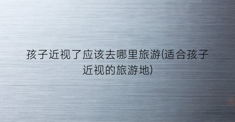 孩子近视了应该去哪里旅游(适合孩子近视的旅游地)