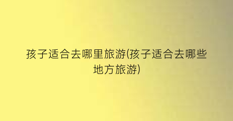 孩子适合去哪里旅游(孩子适合去哪些地方旅游)