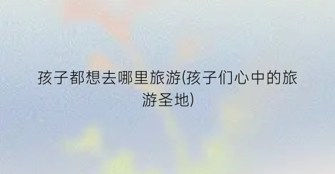 孩子都想去哪里旅游(孩子们心中的旅游圣地)