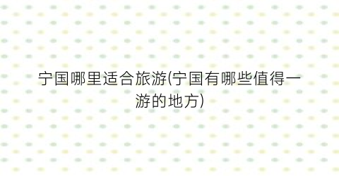 宁国哪里适合旅游(宁国有哪些值得一游的地方)
