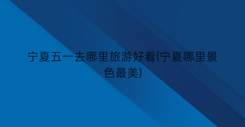 宁夏五一去哪里旅游好看(宁夏哪里景色最美)