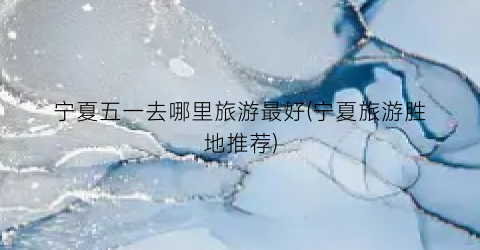 宁夏五一去哪里旅游最好(宁夏旅游胜地推荐)