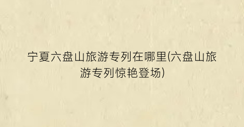 宁夏六盘山旅游专列在哪里(六盘山旅游专列惊艳登场)
