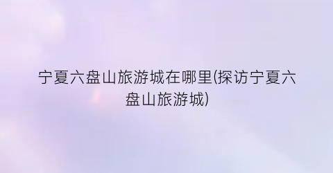 宁夏六盘山旅游城在哪里(探访宁夏六盘山旅游城)