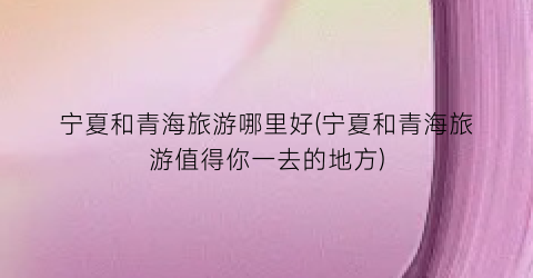 宁夏和青海旅游哪里好(宁夏和青海旅游值得你一去的地方)