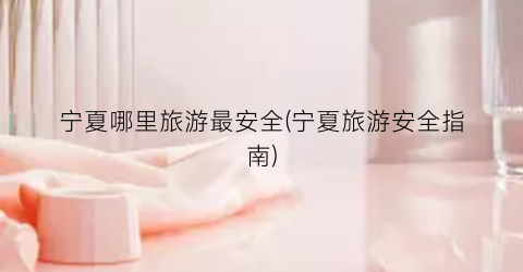 宁夏哪里旅游最安全(宁夏旅游安全指南)