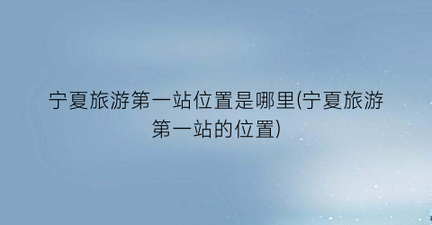 宁夏旅游第一站位置是哪里(宁夏旅游第一站的位置)