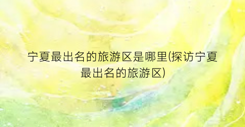 宁夏最出名的旅游区是哪里(探访宁夏最出名的旅游区)