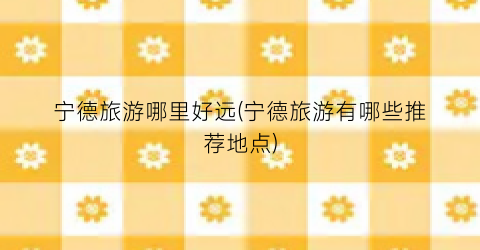 宁德旅游哪里好远(宁德旅游有哪些推荐地点)