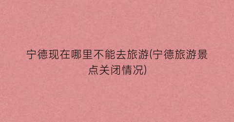 宁德现在哪里不能去旅游(宁德旅游景点关闭情况)