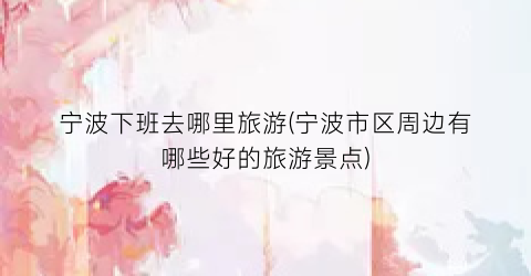宁波下班去哪里旅游(宁波市区周边有哪些好的旅游景点)