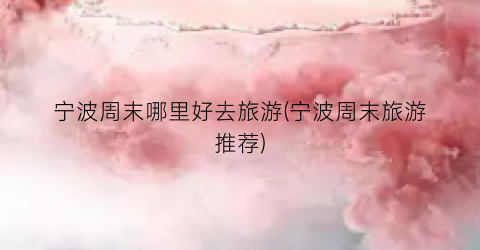 宁波周末哪里好去旅游(宁波周末旅游推荐)